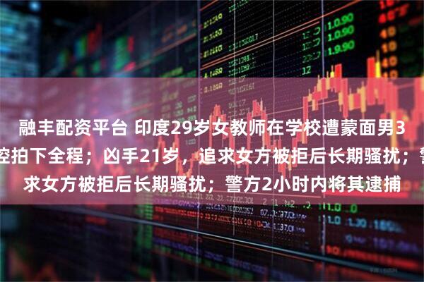 融丰配资平台 印度29岁女教师在学校遭蒙面男30秒刺34刀身亡，监控拍下全程；凶手21岁，追求女方被拒后长期骚扰；警方2小时内将其逮捕