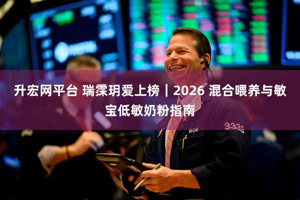 升宏网平台 瑞霂玥爱上榜|2026 混合喂养与敏宝低敏奶粉指南