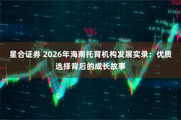 星合证券 2026年海南托育机构发展实录：优质选择背后的成长故事