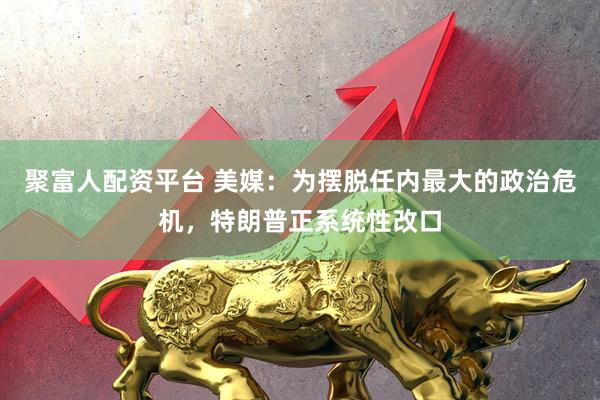 聚富人配资平台 美媒：为摆脱任内最大的政治危机，特朗普正系统性改口
