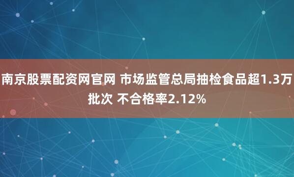 南京股票配资网官网 市场监管总局抽检食品超1.3万批次 不合格率2.12%
