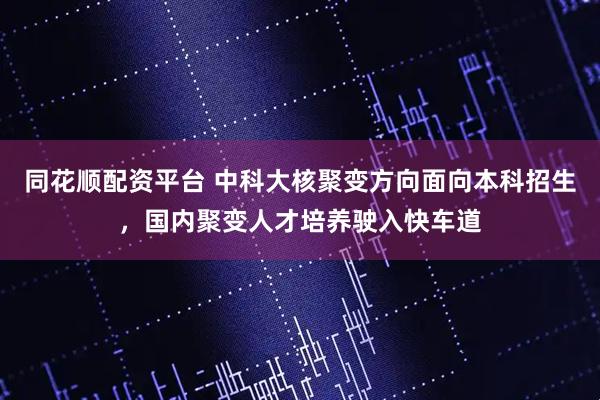 同花顺配资平台 中科大核聚变方向面向本科招生，国内聚变人才培养驶入快车道
