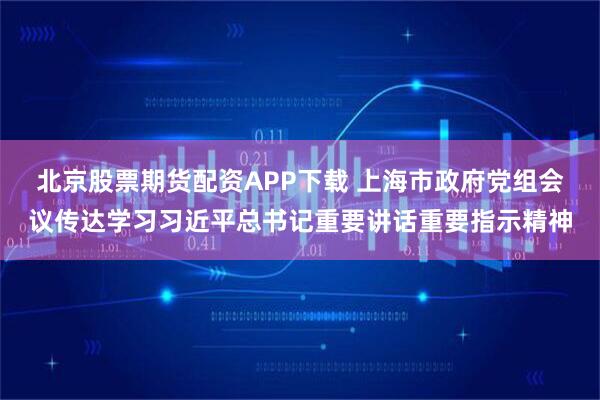 北京股票期货配资APP下载 上海市政府党组会议传达学习习近平总书记重要讲话重要指示精神