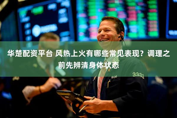 华楚配资平台 风热上火有哪些常见表现？调理之前先辨清身体状态