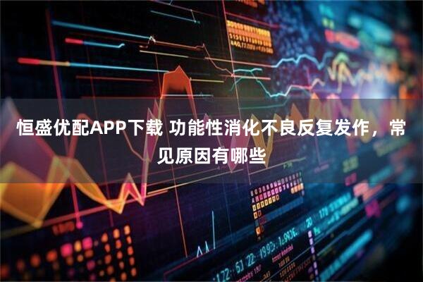 恒盛优配APP下载 功能性消化不良反复发作,常见原因有哪些