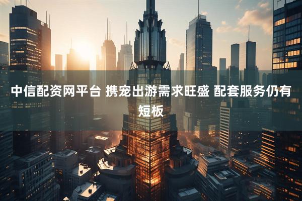 中信配资网平台 携宠出游需求旺盛 配套服务仍有短板