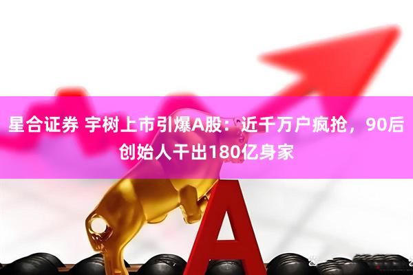 星合证券 宇树上市引爆A股：近千万户疯抢，90后创始人干出180亿身家