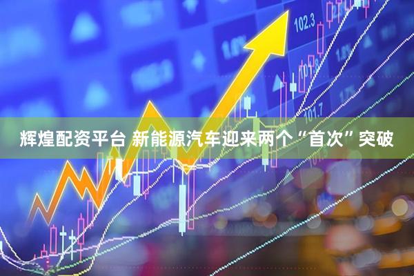 辉煌配资平台 新能源汽车迎来两个“首次”突破