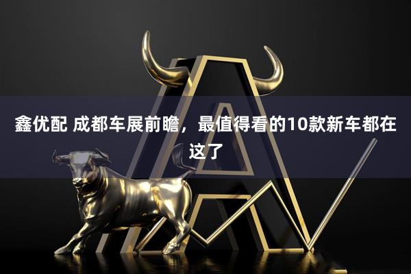 鑫优配 成都车展前瞻，最值得看的10款新车都在这了