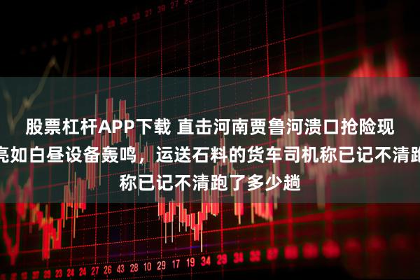 股票杠杆APP下载 直击河南贾鲁河溃口抢险现场:夜间亮如白昼设备轰鸣,运送石料的货车司机称已记不清跑了多少趟