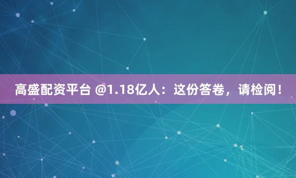 高盛配资平台 @1.18亿人：这份答卷，请检阅！