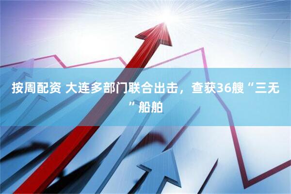 按周配资 大连多部门联合出击,查获36艘“三无”船舶