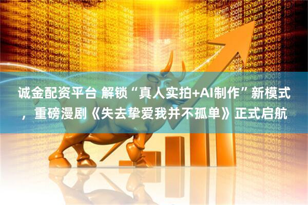 诚金配资平台 解锁“真人实拍+AI制作”新模式，重磅漫剧《失去挚爱我并不孤单》正式启航
