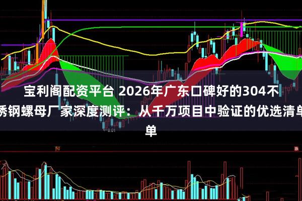 宝利阁配资平台 2026年广东口碑好的304不锈钢螺母厂家深度测评：从千万项目中验证的优选清单