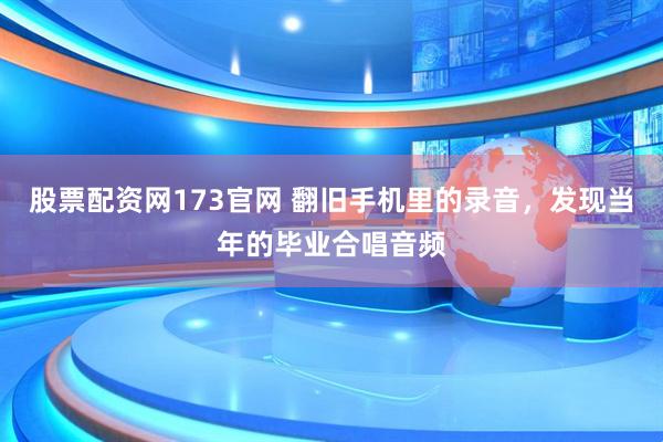 股票配资网173官网 翻旧手机里的录音，发现当年的毕业合唱音频