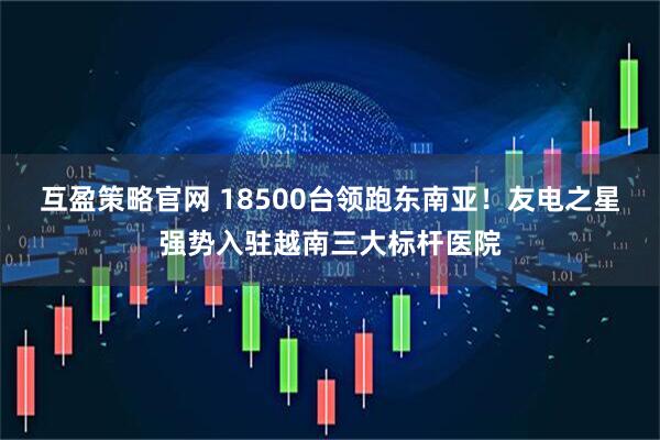 互盈策略官网 18500台领跑东南亚！友电之星强势入驻越南三大标杆医院