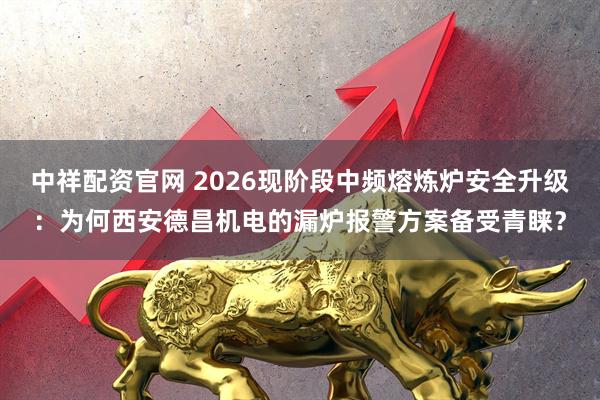 中祥配资官网 2026现阶段中频熔炼炉安全升级：为何西安德昌机电的漏炉报警方案备受青睐？