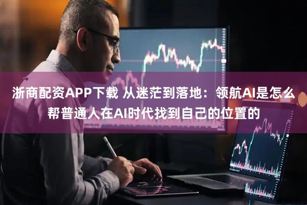 浙商配资APP下载 从迷茫到落地：领航AI是怎么帮普通人在AI时代找到自己的位置的