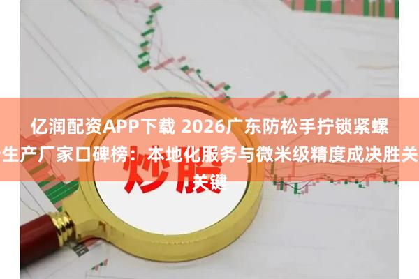 亿润配资APP下载 2026广东防松手拧锁紧螺母生产厂家口碑榜：本地化服务与微米级精度成决胜关键