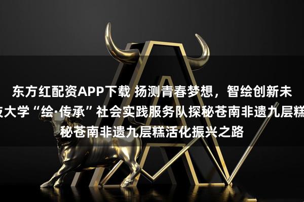 东方红配资APP下载 扬测青春梦想，智绘创新未来——山东科技大学“绘·传承”社会实践服务队探秘苍南非遗九层糕活化振兴之路
