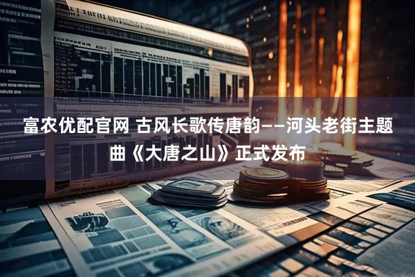 富农优配官网 古风长歌传唐韵——河头老街主题曲《大唐之山》正式发布