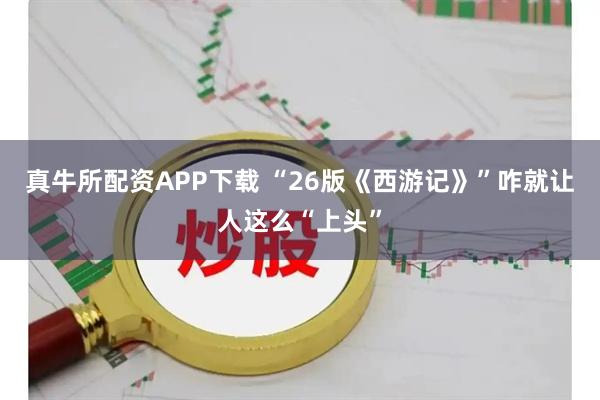 真牛所配资APP下载 “26版《西游记》”咋就让人这么“上头”