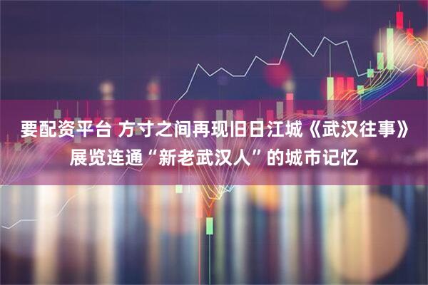 要配资平台 方寸之间再现旧日江城《武汉往事》展览连通“新老武汉人”的城市记忆